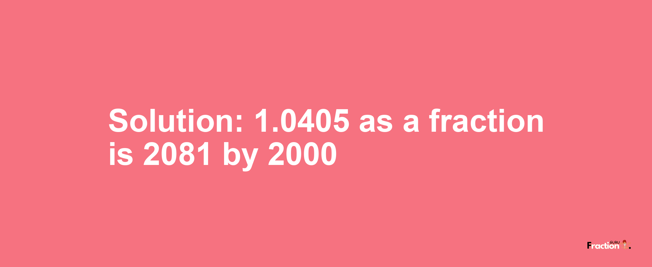 Solution:1.0405 as a fraction is 2081/2000